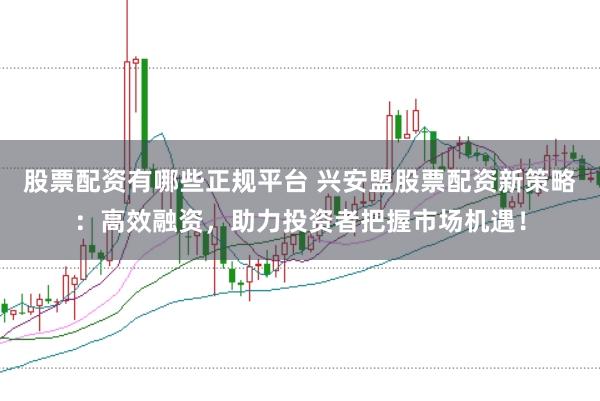 股票配资有哪些正规平台 兴安盟股票配资新策略：高效融资，助力投资者把握市场机遇！