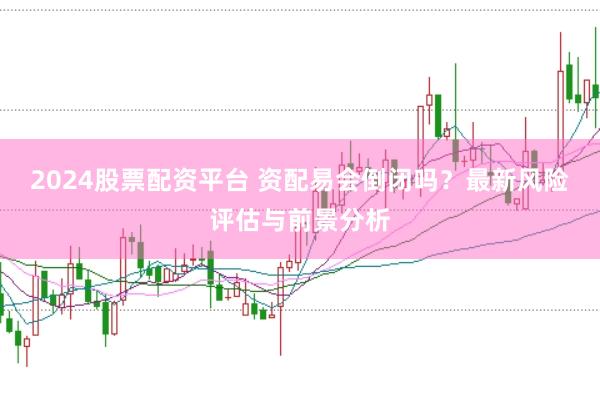 2024股票配资平台 资配易会倒闭吗?最新风险评估与前景分析